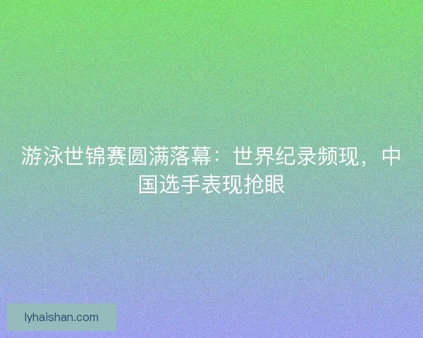 游泳世锦赛圆满落幕：世界纪录频现，中国选手表现抢眼