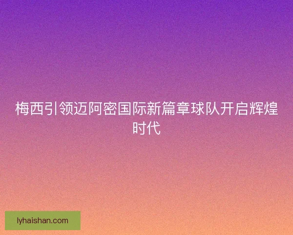 梅西引领迈阿密国际新篇章球队开启辉煌时代