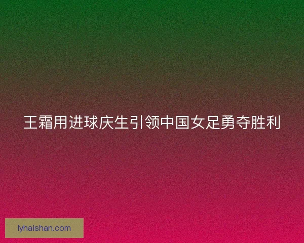 王霜用进球庆生引领中国女足勇夺胜利