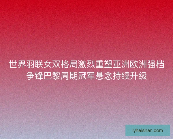 世界羽联女双格局激烈重塑亚洲欧洲强档争锋巴黎周期冠军悬念持续升级