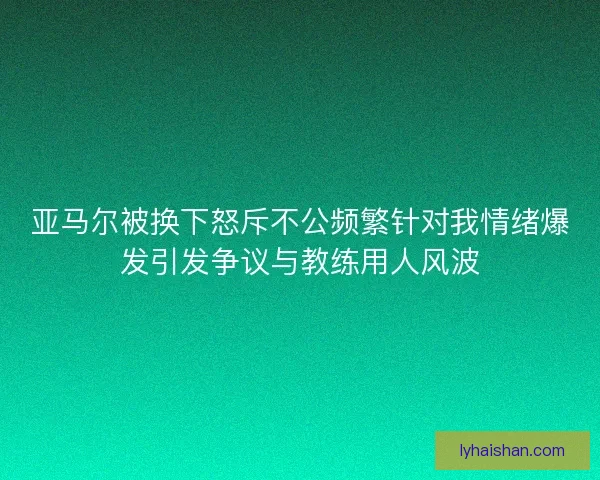 亚马尔被换下怒斥不公频繁针对我情绪爆发引发争议与教练用人风波